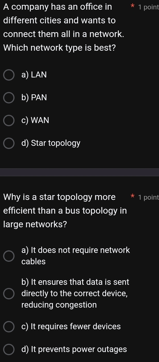 A company has an office in 1 point
different cities and wants to
connect them all in a network.
Which network type is best?
a) LAN
b) PAN
c) WAN
d) Star topology
Why is a star topology more * 1 point
efficient than a bus topology in
large networks?
a) It does not require network
cables
b) It ensures that data is sent
directly to the correct device,
reducing congestion
c) It requires fewer devices
d) It prevents power outages