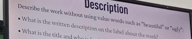 Description 
Describe the work without using value words such as "beautiful" or "ugly": 
What is the written description on the label about the work? 
What is the title and who i