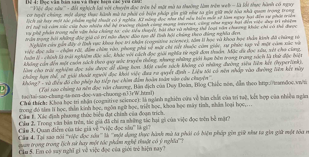 Để 4: Đọc văn bản sau và thực hiện các yêu câu:
“Việc đọc sâu” - đổi nghịch lại với chuyện đọc trên bề mặt mà ta thường làm trên web - là lối thực hành có nguy
cơ tuyệt chủng, một dạng thực hành mà ta phải có biện pháp gìn giữ như tạ gìn giữ một tòa nhà quan trọng trong
lịch sử hay một tác phẩm nghệ thuật có ý nghĩa. Kĩ năng đọc như thế nếu biến mất sẽ làm nguy hại đến sự phát triển
trí tuệ và cảm xúc của bao nhiêu thế hệ trưởng thành cùng mạng internet, cũng như nguy hại đến việc duy trì nhiệm
vụ phê phán trong nền văn hóa chúng ta: các tiểu thuyết, bài thơ và những thể loại văn chương khác chi có thể được
trấn trọng bởi những độc giả có trí não được đào tạo để lĩnh hội chúng theo đúng nghĩa đen.
Nghiên cứu gần đây ở lĩnh vực khoa học tri nhận (cognitive science), tâm lí học và khoa học thần kinh đã chứng tỏ
việc đọc sâu - chậm rãi, đắm chìm vào, phong phú về mặt chi tiết thuộc cảm giác, sự phức tạp về mặt cảm xúc và
luân lí - chính là trải nghiệm đặc sắc, khác với cách đọc giải nghĩa từ ngữ đơn thuần. Mặc dù đọc sâu, xét cho cùng,
không cần đến một cuốn sách theo quy ước truyền thống, nhưng những giới hạn bên trong trang sách là thứ đặc biệt
làm cho trải nghiệm đọc sâu được dễ dàng hơn. Một cuốn sách không có những đường siêu liên kết (hyperlink),
chẳng hạn thế, sẽ giải thoát người đọc khỏi việc đưa ra quyết định - Liệu tôi có nên nhấp vào đường liên kết này
không? - và điều đó cho phép họ tiếp tục chìm đắm hoàn toàn vào câu chuyện”.
(Tại sao chúng tả nên đọc văn chương, Bản dịch của Duy Đoàn, Blog Chiếc nón, dẫn theo http://tramdoc.vn/ti
tuc/tai-sao-chung-ta-nen-doc-van-chuong-n33rW.html)
Chú thích: Khoa học tri nhận (cognitive science): là ngành nghiên cứu về bản chất của trí tuệ, kết hợp của nhiều ngàn
trong đó tâm lí học, thần kinh học, ngôn ngữ học, triết học, khoa học máy tính, nhân loại học,.
Câu 1. Xác định phương thức biểu đạt chính của đoạn trích.
Câu 2. Trong văn bản trên, tác giả đã chỉ ra những tác hại gì của việc đọc trên bề mặt?
Câu 3. Quan điểm của tác giả về “việc đọc sâu” là gì?
Câu 4. Tại sao nói “việc đọc sâu” là “một dạng thực hành mà ta phải có biện pháp gìn giữ như ta gìn giữ một tòa n
quan trọng trong lịch sử hay một tác phẩm nghệ thuật có ý nghĩa?
Câu 5. Em có suy nghĩ gì về việc đọc của giới trẻ hiện nay?