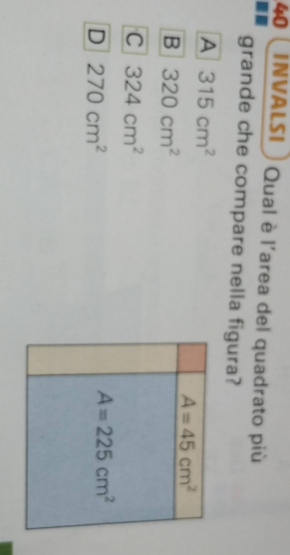 INVALSI Qual è l'area del quadrato più
grande che compare nella figura?
A 315cm^2
A=45cm^2
B 320cm^2
C 324cm^2
D 270cm^2
A=225cm^2