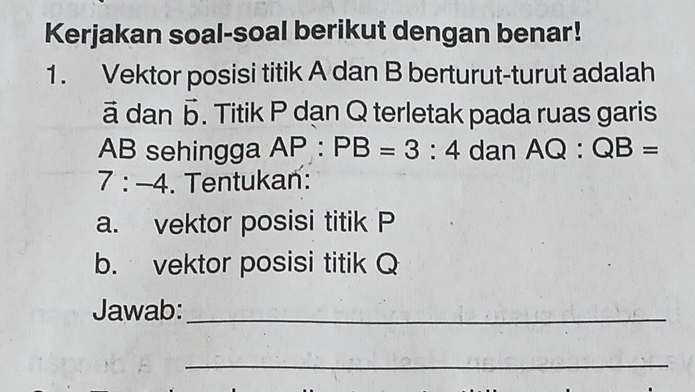 Kerjakan soal-soal berikut dengan benar! 
1. Vektor posisi titik A dan B berturut-turut adalah
ā dan vector b. Titik P dan Q terletak pada ruas garis
AB sehingga AP:PB=3:4 dan AQ:QB=
7:-4. Tentukan: 
a. vektor posisi titik P
b. vektor posisi titik Q
Jawab:_ 
_