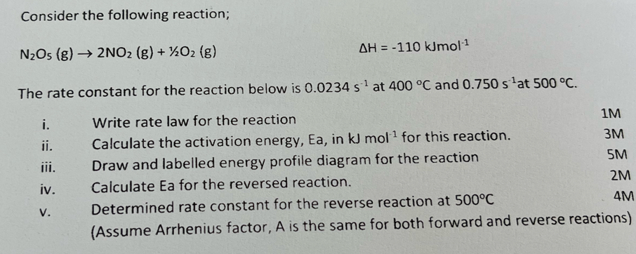 Consider the following reaction;
N_2O_5(g)to 2NO_2(g)+1/2O_2(g)
△ H=-110kJmol^(-1)
The rate constant for the reaction below is 0.0234s^(-1) at 400°C and 0.750s^(-1)at500°C. 
i. Write rate law for the reaction 1M
ii. Calculate the activation energy, Ea, in kJmol^(-1) for this reaction. 3M
iii. Draw and labelled energy profile diagram for the reaction 5M
iv. Calculate Ea for the reversed reaction. 2M
V. Determined rate constant for the reverse reaction at 500°C 4M
(Assume Arrhenius factor, A is the same for both forward and reverse reactions)