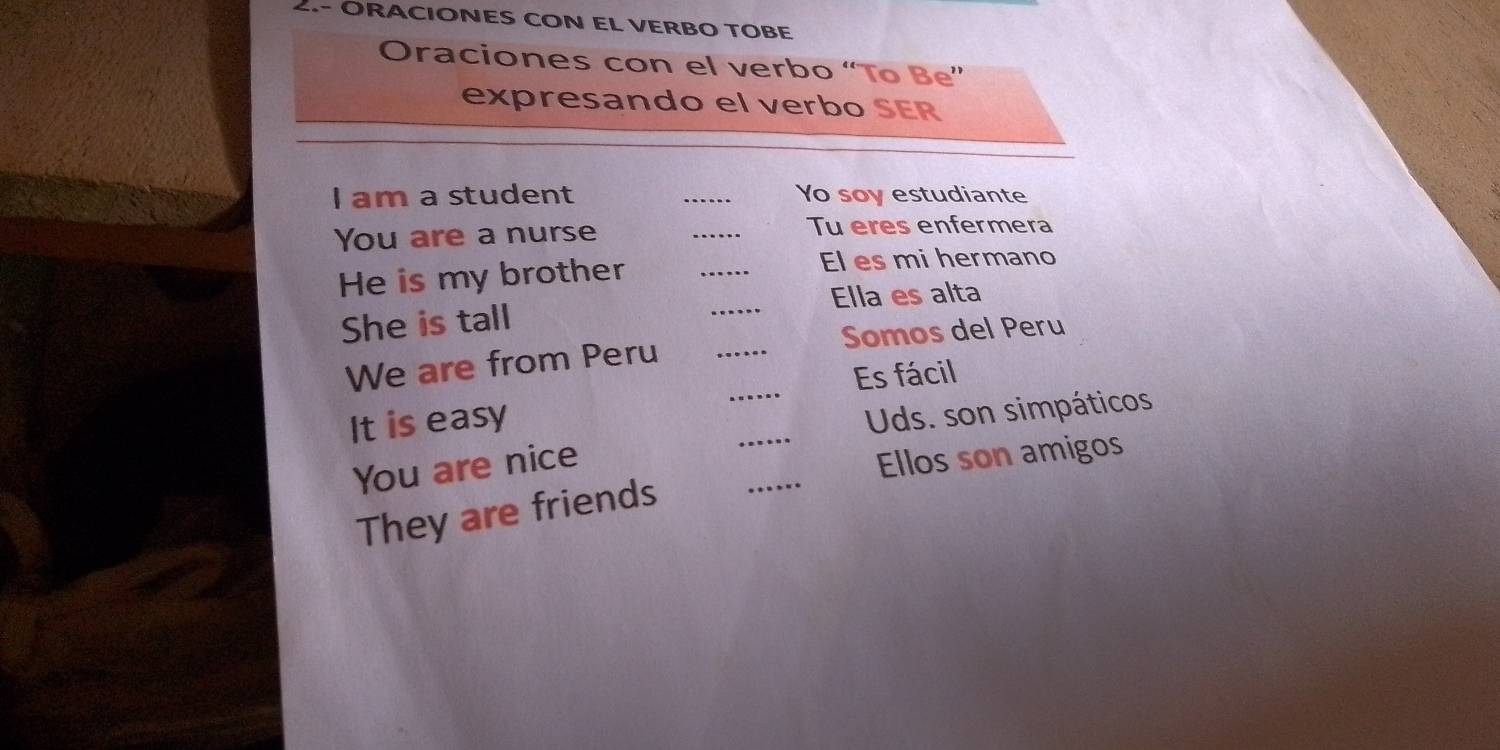 2.- ORACIONES CON EL VERBO TOBE 
Oraciones con el verbo “To Be” 
expresando el verbo SER 
I am a student _Yo soy estudiante 
You are a nurse _Tu eres enfermera 
He is my brother 
_ 
El es mi hermano 
_ 
Ella es alta 
She is tall 
_ 
We are from Peru _Somos del Peru 
Es fácil 
_ 
It is easy 
Uds. son simpáticos 
_ 
You are nice 
Ellos son amigos 
They are friends