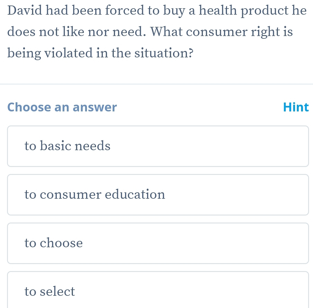 David had been forced to buy a health product he
does not like nor need. What consumer right is
being violated in the situation?
Choose an answer Hint
to basic needs
to consumer education
to choose
to select