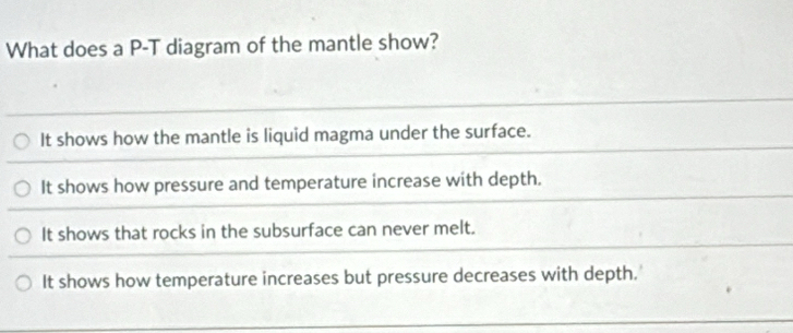 What does a P-T diagram of the mantle show?
It shows how the mantle is liquid magma under the surface.
It shows how pressure and temperature increase with depth.
It shows that rocks in the subsurface can never melt.
It shows how temperature increases but pressure decreases with depth.