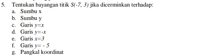 Tentukan bayangan titik S(-7,3) jika dicerminkan terhadap: 
a. Sumbu x
b. Sumbu y
c. Garis y=x
d. Garis y=-x
e. Garis x=3
f. Garis y=-5
g. Pangkal koordinat