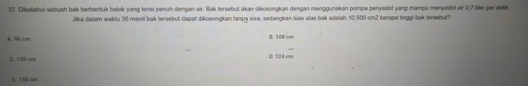 Diketahui sebuah bak berbentuk balok yang terisi penuh dengan air. Bak tersebut akan dikosongkan dengan menggunakan pompa penyedot yang mampu menyedot air 0,7 liter per detik
Jika dalam waktu 30 menit bak tersebut dapat dikosongkan tanpa sisa, sedangkan luas alas bak adalah 10.500 cm2 berapa tinggi bak tersebut?
A. 96 cm
B. 108 cm
C. 120 cm D. 124 cm
E. 130 cm