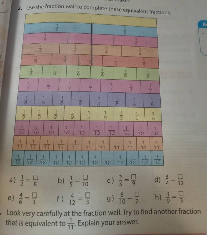 frac 4
2. Use the fraction wall to complete th
K
a)  1/2 = □ /8  b)  1/5 = □ /10  C )  2/3 = □ /9  d)  3/4 = □ /12 
e)  4/6 = □ /3  f )  4/12 = □ /3  g)  5/10 = □ /2  h)  3/9 = □ /3 . Look very carefully at the fraction wall. Try to find another fraction
that is equivalent to  1/11 . Explain your answer.