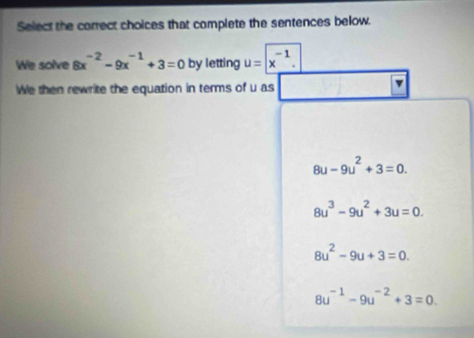 Select the correct choices that complete the sentences below.
We solve 6x^(-2)-9x^(-1)+3=0 by letting u=| x^(-1). 
We then rewrite the equation in terms of u as
8u-9u^2+3=0.
8u^3-9u^2+3u=0.
8u^2-9u+3=0.
8u^(-1)-9u^(-2)+3=0.