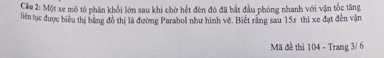 Một xe mô tô phân khối lớn sau khi chờ hết đèn đỏ đã bắt đầu phóng nhanh với vận tốc tăng 
liên tục được biểu thị bằng đồ thị là đường Parabol như hình vẽ. Biết rằng sau 15s thì xe đạt đến vận 
Mã đề thi 104 - Trang 3/ 6