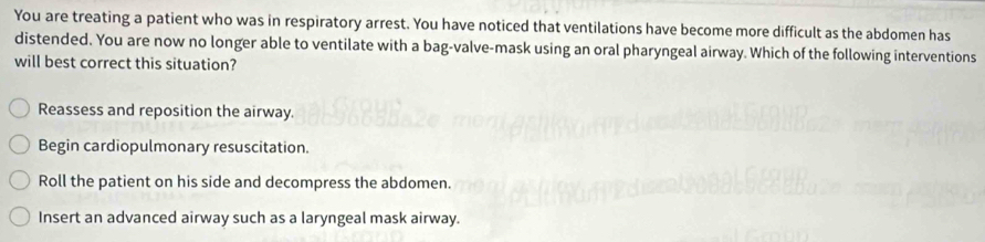 You are treating a patient who was in respiratory arrest. You have noticed that ventilations have become more difficult as the abdomen has
distended. You are now no longer able to ventilate with a bag-valve-mask using an oral pharyngeal airway. Which of the following interventions
will best correct this situation?
Reassess and reposition the airway.
Begin cardiopulmonary resuscitation.
Roll the patient on his side and decompress the abdomen.
Insert an advanced airway such as a laryngeal mask airway.