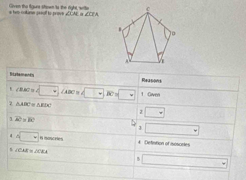 Gliven the figure shown to the right, write 
a two-column proof to prov ∠ CAE ∠ CEA
Statements Reasons 
- 
1 ∠ BAC≌ ∠ □ , ∠ ABC≌ ∠ □ , overline BC≌ □ 1 Given 
2 △ ABC≌ △ EDC
2 □ 
3. overline AC 2! overline EC
3 □
4 △ □ is isos _  les 4. Definition of isosceles
CE
5 ∠ CAE≌ ∠ CEA
5 □