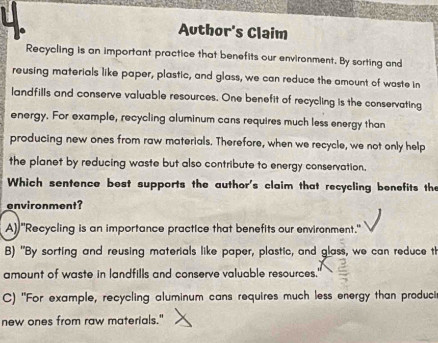 Author's Claim
Recycling is an important practice that benefits our environment. By sorting and
reusing materials like paper, plastic, and glass, we can reduce the amount of waste in
landfills and conserve valuable resources. One benefit of recycling is the conservating
energy. For example, recycling aluminum cans requires much less energy than
producing new ones from raw materials. Therefore, when we recycle, we not only help
the planet by reducing waste but also contribute to energy conservation.
Which sentence best supports the author's claim that recycling benefits the
environment?
A) "Recycling is an importance practice that benefits our environment."
B) "By sorting and reusing materials like paper, plastic, and glass, we can reduce th
amount of waste in landfills and conserve valuable resources.'
C) "For example, recycling aluminum cans requires much less energy than produci
new ones from raw materials."