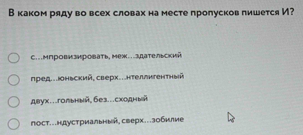 Вкаком ряду во всех словах на месте проπусков пишется И?
с.Мпровизировать, меж...здательский
лред...юньский, сверх...нтеллигентный
двух...гольный, без...сходный
лост..ндустриальный, сверх..зобилие