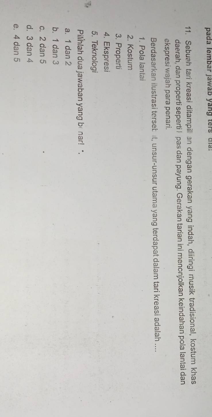 pada lembar jawab yang ters dia.
11. Sebuah tari kreasi ditampill an dengan gerakan yang indah, diiringi musik tradisional, kostum khas
daerah, dan properti seperti I pas dan payung. Gerakan tarian ini menonjolkan keindahan pola lantai dan
ekspresi wajah para penari.
Berdasarkan ilustrasi tersebit, unsur-unsur utama yang terdapat dalam tari kreasi adalah ....
1. Pola lantai
2. Kostum
3. Properti
4. Ekspresi
5. Teknologi
Pilhlah dua jawaban yang be nar! *.
a. 1 dan 2
b. 1 dan 3
c. 2 dan 5
d. 3 dan 4
e. 4 dan 5