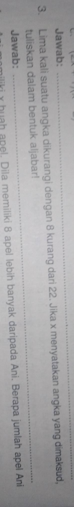 Jawab: 
_ 
3. Lima kali suatu angka dikurangi dengan 8 kurang dari 22. Jika x menyatakan angka yang dimaksud, 
tuliskan dalam bentuk aljabar! 
Jawab: 
miliki y huah apel. Dila memiliki 8 apel lebih banyak daripada Ani. Berapa jumlah apel Ani