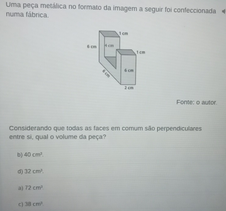 Uma peça metálica no formato da imagem a seguir foi confeccionada
numa fábrica.
1cm
6 cm 4 cm
1 cm
6 cm
6 cm
2 cm
Fonte: o autor.
Considerando que todas as faces em comum são perpendiculares
entre si, qual o volume da peça?
b) 40cm^3.
d) 32cm^3.
a) 72cm^3.
c) 38cm^3.