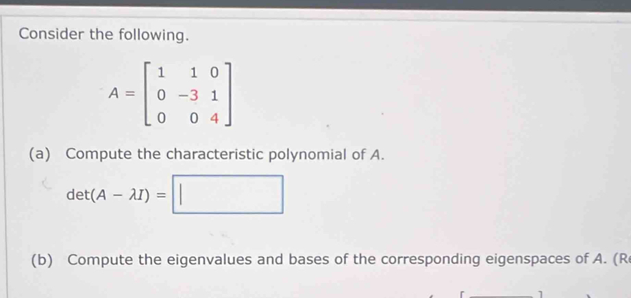 Consider the following.
A=beginbmatrix 1&1&0 0&-3&1 0&0&4endbmatrix
(a) Compute the characteristic polynomial of A.
det(A-lambda I)=|| □ 
(b) Compute the eigenvalues and bases of the corresponding eigenspaces of A. (R 
1