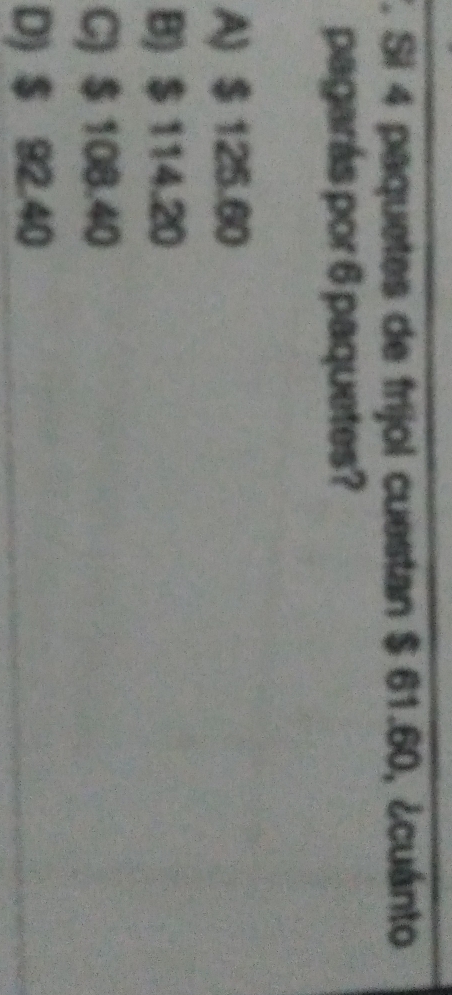 Si 4 paquetes de frijol cuestan $ 61.60, ¿cuánto
pagarás por 6 paquetes?
A) $ 125.60
B) $ 114.20
C) $ 108.40
D) $ 92.40