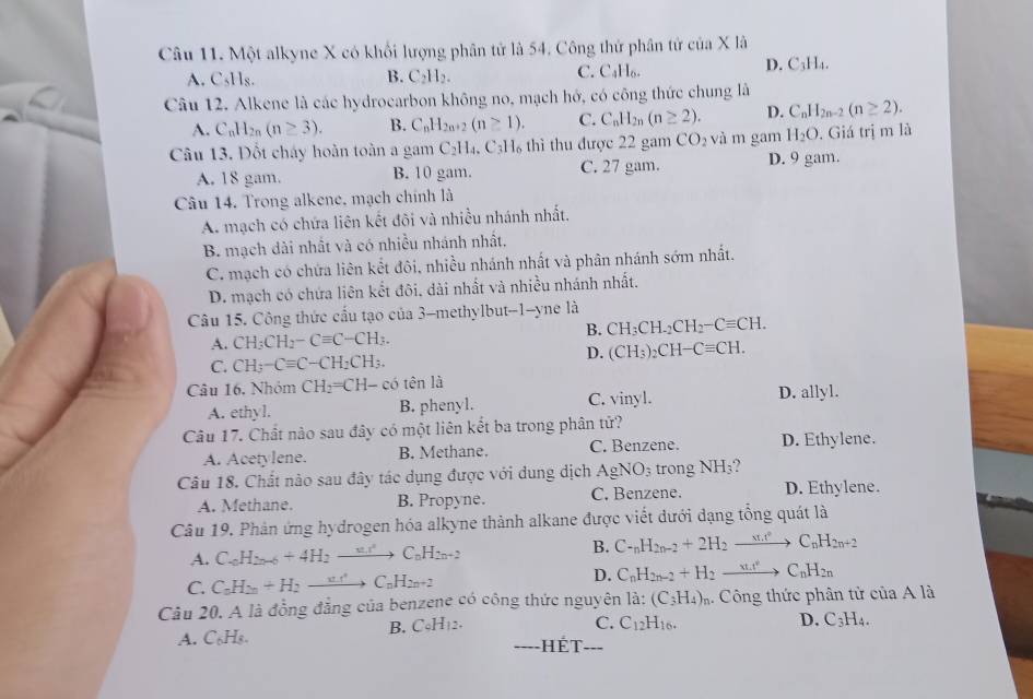 Một alkyne X có khối lượng phân tử là 54. Công thứ phân tử của X là
D.
A. C₅Hs. B. C_2H_2. C. C₄H₆. C_3H_4.  
Câu 12. Alkene là các hydrocarbon không no, mạch hớ, có công thức chung là
A. C_nH_2n(n≥ 3). B. C_nH_2n+2(n≥ 1). C. C_nH_2n(n≥ 2). D. C_nH_2n-2(n≥ 2).
Câu 13. Đốt cháy hoàn toàn a gam C_2H_4 C_3H_6 thì thu được 22 gam CO_2 và m gam H_2O. Giá trị m là
A. 18 gam. B. 10 gam. C. 27 gam. D. 9 gam.
Câu 14. Trong alkene, mạch chính là
A. mạch có chứa liên kết đõi và nhiều nhánh nhất,
B. mạch dài nhất và có nhiều nhánh nhất.
C. mạch có chứa liên kết đôi, nhiều nhánh nhất và phân nhánh sớm nhất.
D. mạch có chứa liên kết đôi, dài nhất và nhiều nhánh nhất.
Câu 15. Công thức cấu tạo của 3-methylbut-1-yne là
B. CH_3CH_2CH_2-Cequiv CH.
A. CH_3CH_2-Cequiv C-CH_3.
D.
C. CH_3-Cequiv C-CH_2CH_3. (CH_3)_2CH-Cequiv CH.
Câu 16. Nhóm CH_2=CH-co tên là
A. ethyl. B. phenyl. C. vinyl. D. allyl.
Câu 17. Chất nào sau đây có một liên kết ba trong phân tử?
A. Acetylene. B. Methane. C. Benzene. D. Ethylene.
Câu 18. Chất nào sau đây tác dụng được với dung dịch AgNO_3 trong NH_3 D. Ethylene.
A. Methane. B. Propyne. C. Benzene.
Câu 19. Phản ứng hydrogen hóa alkyne thành alkane được viết đưới dạng tổng quát là
A. C_6H_2n-6+4H_2to C_6H_2n+2
B. C-_nH_2n-2+2H_2to C_nH_2n+2
C. C_nH_2n+H_2to C_nH_2n+2 D. C_nH_2n-2+H_2to C_nH_2n
Câu 20. A là đồng đẳng của benzene có công thức nguyên 1a. (C_3H_4)_r Công thức phân tử của A là
B. CoH_12. C. C_12H_16. D. C_3H_4.
A. C_6H _Hết