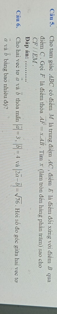 Cho tam giác ABC có điểm M là trung điểm AC, điểm E là điểm đối xứng với điểm B qua 
điểm C. Gọi F là điểm thỏa vector AF=x.vector AB. Tìm x (làm tròn đến hàng phần trăm) sao cho
CF//EM. 
Đáp án:_ 
Câu 6. Cho hai vec tơ ở và vector b thòa mãn |vector a|=3, |vector b|=4 và |2vector a-vector b|=sqrt(76). Hỏi số đo góc giữa hai vec tơ
vector a và vector b bằng bao nhiêu độ?