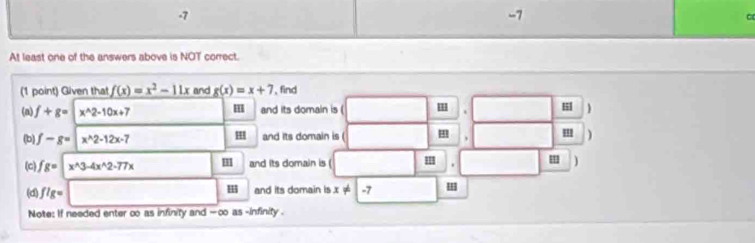 -7
-7
At least one of the answers above is NOT correct. 
(1 point) Given that f(x)=x^2-11x and g(x)=x+7 , find 
(n) f+g= x^(wedge)2-10x+7 H and its domain is ( H| ) 
. 

(b) f-g= x^2-12x-7 and its domain is ( ''' ) 
(c) fg= x^(wedge)3-4x^(wedge)2-77x 11 and its domain is ( . ' ) 
(d) flg =
and its domain is x!= -7
Note: If needed enter ∞ as infinity and - ∞ as -infinity .