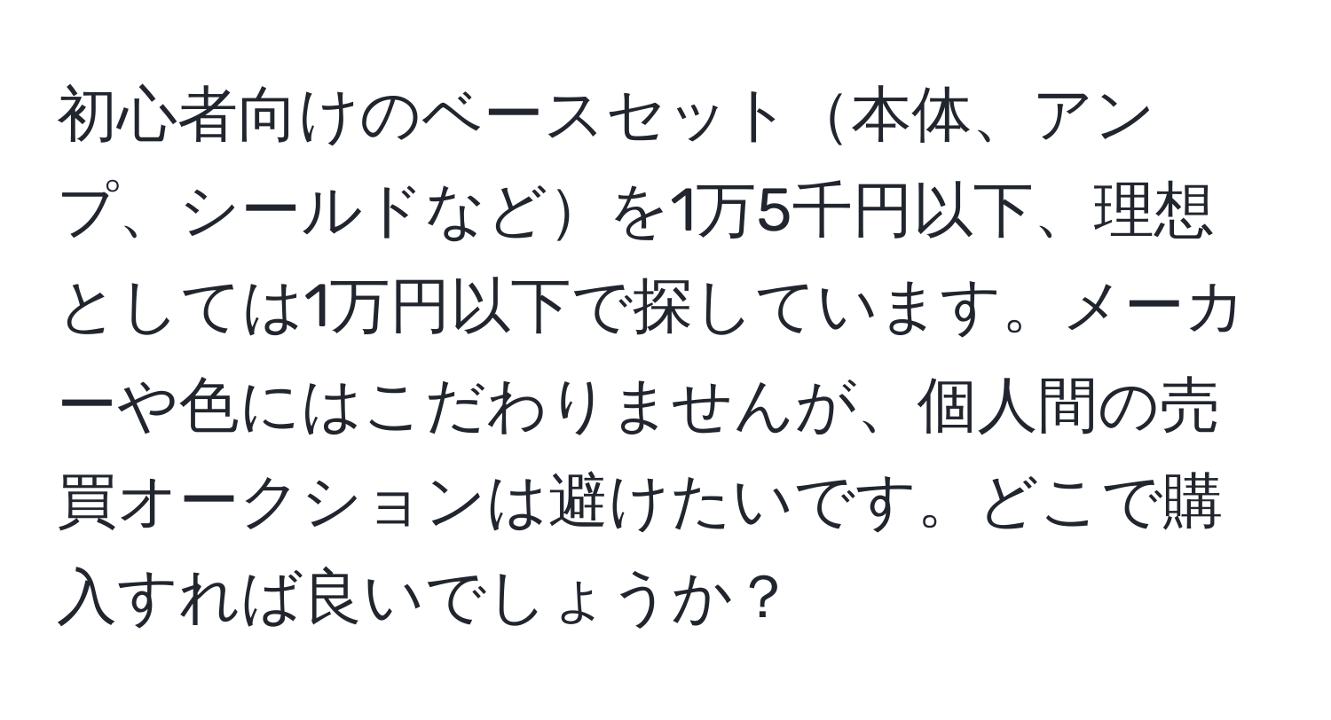 初心者向けのベースセット本体、アンプ、シールドなどを1万5千円以下、理想としては1万円以下で探しています。メーカーや色にはこだわりませんが、個人間の売買オークションは避けたいです。どこで購入すれば良いでしょうか？