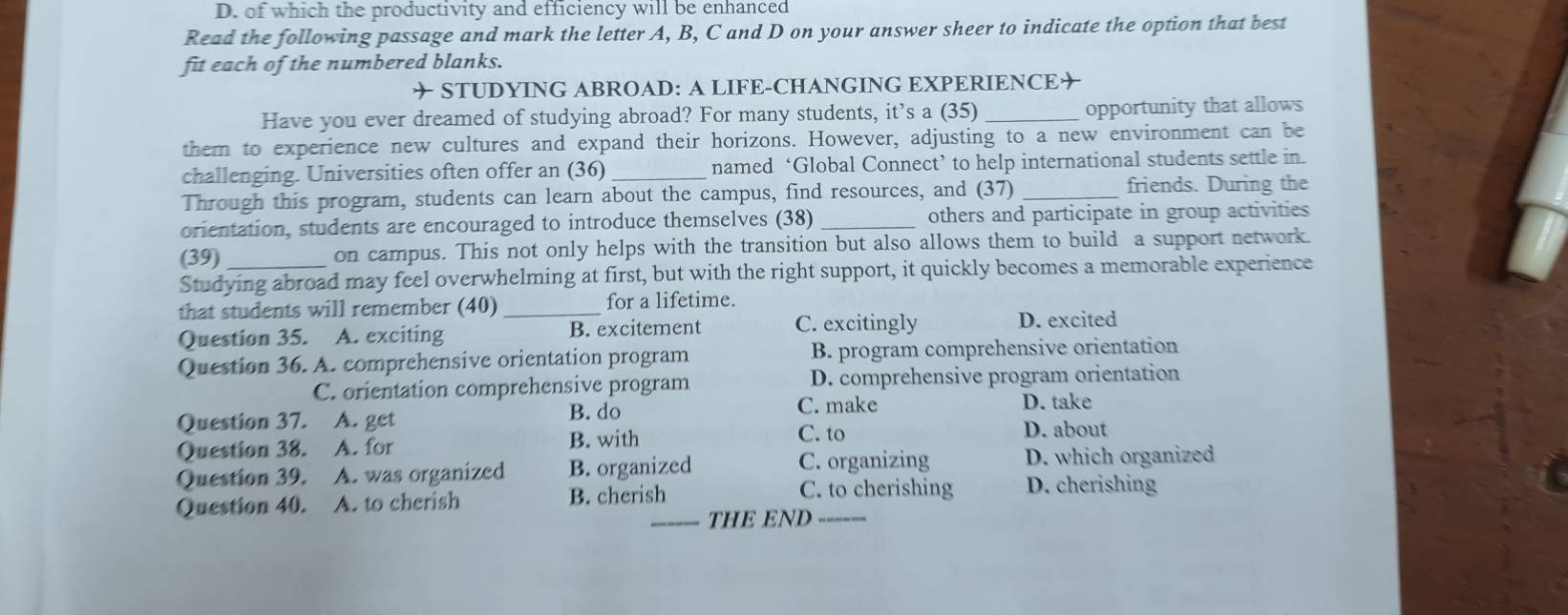 D. of which the productivity and efficiency will be enhanced
Read the following passage and mark the letter A, B, C and D on your answer sheer to indicate the option that best
fit each of the numbered blanks.
✈ STUDYING ABROAD: A LIFE-CHANGING EXPERIENCE✈
Have you ever dreamed of studying abroad? For many students, it’s a (35) _opportunity that allows
them to experience new cultures and expand their horizons. However, adjusting to a new environment can be
challenging. Universities often offer an (36)_ named ‘Global Connect’ to help international students settle in.
Through this program, students can learn about the campus, find resources, and (37) _friends. During the
orientation, students are encouraged to introduce themselves (38) _others and participate in group activities
(39) on campus. This not only helps with the transition but also allows them to build a support network.
Studying abroad may feel overwhelming at first, but with the right support, it quickly becomes a memorable experience
that students will remember (40) for a lifetime.
Question 35. A. exciting _B. excitement C. excitingly D. excited
Question 36. A. comprehensive orientation program B. program comprehensive orientation
C. orientation comprehensive program D. comprehensive program orientation
B. do C. make
Question 37. A. get D. take
Question 38. A. for B. with
C. to D. about
Question 39. A. was organized B. organized C. organizing D. which organized
Question 40. A. to cherish B. cherish
C. to cherishing D. cherishing
_THE END_