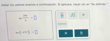 Hallar los valores exactos a continuación. Si aplicara, hacer clic en "No definido."
sin  29π /6 =□  □ /□   sqrt(□ ) π
Indefiniso
sec (-675°)=□ ×