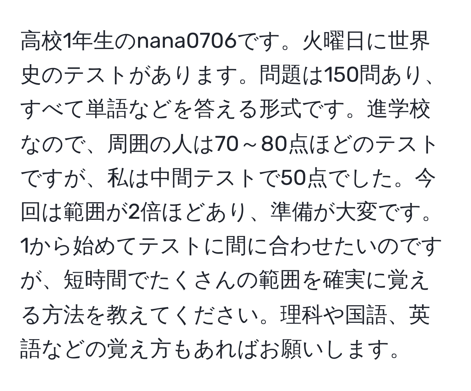 高校1年生のnana0706です。火曜日に世界史のテストがあります。問題は150問あり、すべて単語などを答える形式です。進学校なので、周囲の人は70～80点ほどのテストですが、私は中間テストで50点でした。今回は範囲が2倍ほどあり、準備が大変です。1から始めてテストに間に合わせたいのですが、短時間でたくさんの範囲を確実に覚える方法を教えてください。理科や国語、英語などの覚え方もあればお願いします。