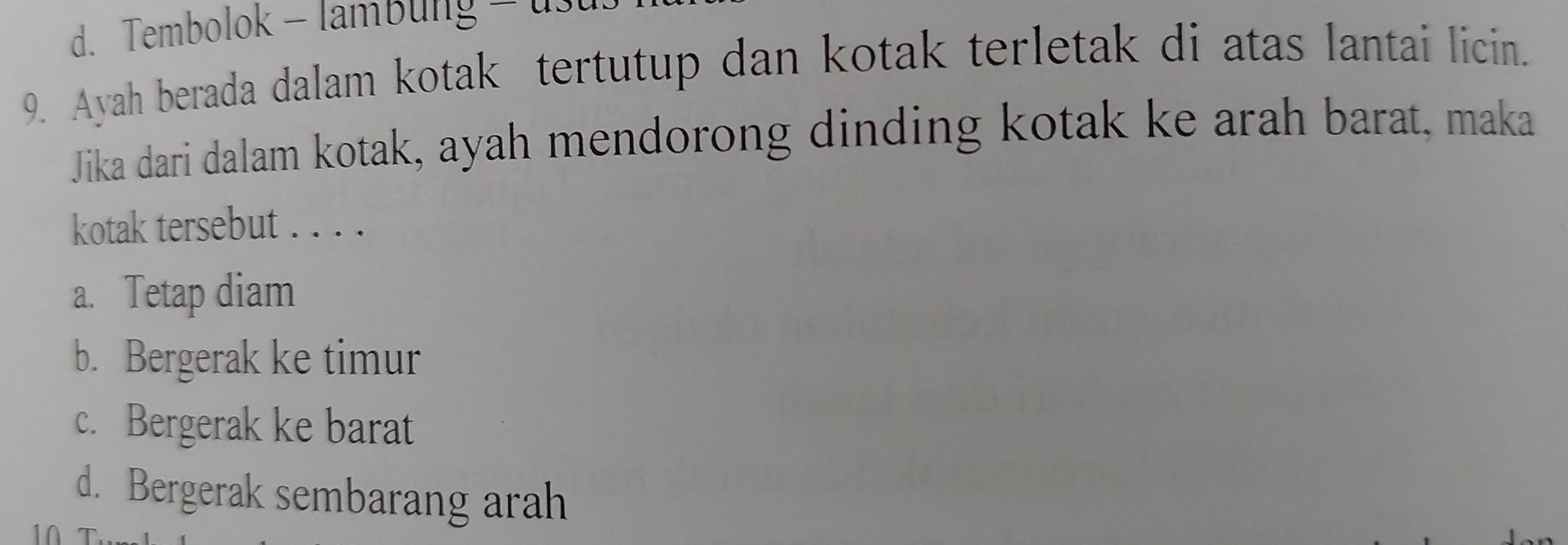 d. Tembolok - lambung - 1
9. Ayah berada dalam kotak tertutup dan kotak terletak di atas lantai licin.
Jika dari dalam kotak, ayah mendorong dinding kotak ke arah barat, maka
kotak tersebut . . . .
a. Tetap diam
b. Bergerak ke timur
c. Bergerak ke barat
d. Bergerak sembarang arah