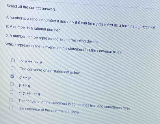 Select all the correct answers.
A number is a rational number if and only if it can be represented as a terminating decimal.
p : A number is a rational number.
q : A number can be represented as a terminating decimal.
Which represents the converse of this statement? Is the converse true?
sim qrightarrow sim p
The converse of the statement is true.
qrightarrow p
prightarrow q
sim prightarrow sim q
The converse of the statement is sometimes true and sometimes false
The converse of the statement is false.