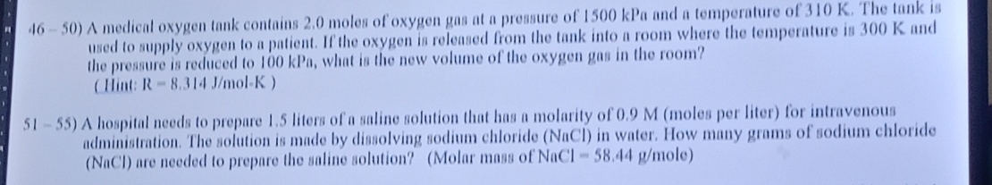 46- 50) A medical oxygen tank contains 2.0 moles of oxygen gas at a pressure of 1500 kPa and a temperature of 310 K. The tank is 
used to supply oxygen to a patient. If the oxygen is released from the tank into a room where the temperature is 300 K and 
the pressure is reduced to 100 kPa, what is the new volume of the oxygen gas in the room? 
(Hint: R=8.314J/mol-K)
51 - 55) A hospital needs to prepare 1.5 liters of a saline solution that has a molarity of 0.9 M (moles per liter) for intravenous 
administration. The solution is made by dissolving sodium chloride (NaCl) in water. How many grams of sodium chloride 
(NaCl) are needed to prepare the saline solution? (Molar mass of NaC C1=58.44 g/mole