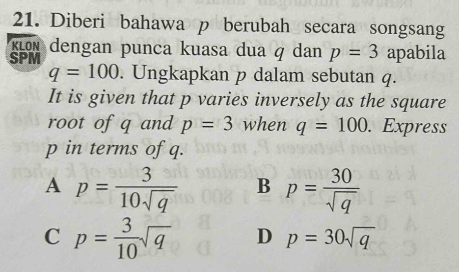 Diberi bahawa p berubah secara songsang
klön dengan punca kuasa dua q dan p=3 apabila
SPM
q=100. Ungkapkan p dalam sebutan q.
It is given that p varies inversely as the square
root of q and p=3 when q=100. Express
p in terms of q.
A p= 3/10sqrt(q) 
B p= 30/sqrt(q) 
C p= 3/10 sqrt(q)
D p=30sqrt(q)