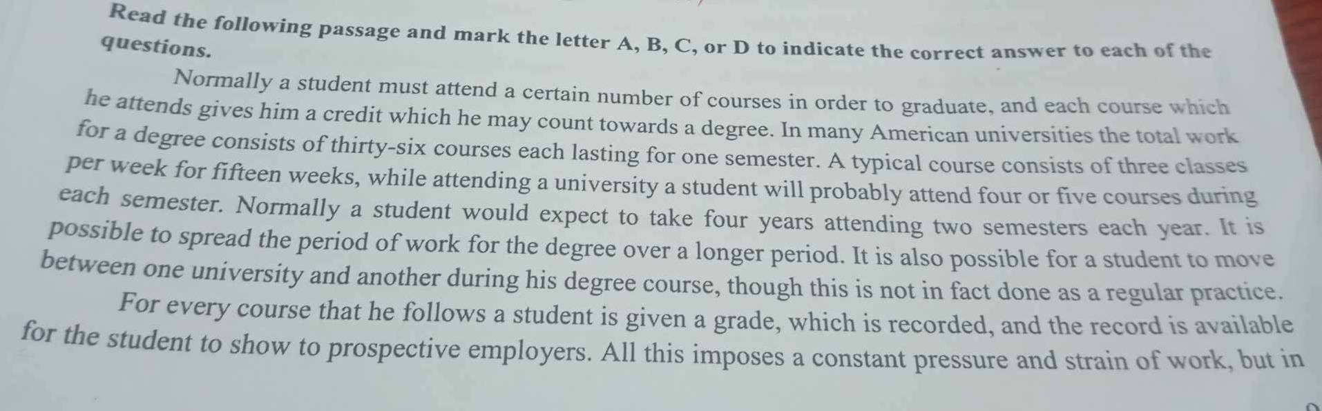 Read the following passage and mark the letter A, B, C, or D to indicate the correct answer to each of the 
questions. 
Normally a student must attend a certain number of courses in order to graduate, and each course which 
he attends gives him a credit which he may count towards a degree. In many American universities the total work 
for a degree consists of thirty-six courses each lasting for one semester. A typical course consists of three classes 
per week for fifteen weeks, while attending a university a student will probably attend four or five courses during 
each semester. Normally a student would expect to take four years attending two semesters each year. It is 
possible to spread the period of work for the degree over a longer period. It is also possible for a student to move 
between one university and another during his degree course, though this is not in fact done as a regular practice. 
For every course that he follows a student is given a grade, which is recorded, and the record is available 
for the student to show to prospective employers. All this imposes a constant pressure and strain of work, but in