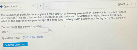 < 0/2 pts つ 3 
The number of potholes in any given 1 mile stretch of freeway pavement in Pennsylvania has a bell-shaped 
distribution. This distribution has a mean of 51 and a standard deviation of 6. Using the empirical rule, 
what is the approximate percentage of 1-mile long roadways with potholes numbering between 33 and 63? 
Do not enter the percent symbol.
ans=□ %. 
Question Help: D Post to forum 
Submit Question