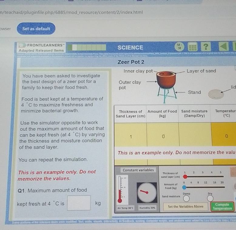 m/teachaid/pluginfile.php/6885/mod_resource/content/2/index.html 
owser Set as default 
FRONTLEARNERS' SCIENCE 
58 : ? 
38 
Adapted Released Items 
Zeer Pot 2 
You have been asked to investigate 
the best design of a zeer pot for a 
family to keep their food fresh. lid 
Food is best kept at a temperature of
4°C to maximize freshness and 
minimize bacterial growth. Thickness of Amount of Food Sand moisture Temperatur 
Sand Layer (cm) (kg) (Damp/Dry) (℃) 
Use the simulator opposite to work 
out the maximum amount of food that 
can be kept fresh (at 4 “C) by varying 1 0 
the thickness and moisture condition 
of the sand layer. 
This is an example only. Do not memorize the valu 
You can repeat the simulation. 
This is an example only. Do not Constant variables Thickness of 1 2 3
memorize the values. sand layer (cm) 
Amount of 4 B 12 16 20
Q1. Maximum amount of food 
Food (kg) 
Damp Dry 
Sand moisture 
kept fresh at 4°C is kg Air Temp 35°C Humidity 20% Set the Variables Above Temperature Compute