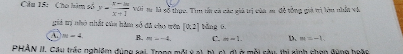 Cho hàm số y= (x-m)/x+1  với m là số thực. Tìm tất cá các giá trị của m đề tổng giá trị lớn nhất và
giá trị nhỏ nhất của hàm số đã cho trên [0;2] bảng 6.
A. m=4. B. m=-4. D. m=-1.
C. m=1. 
PHÀN II. Câu trắc nghiêm đúng sai, Trong mỗi ý a), b), c), d) ở mỗi câu, thí sinh chọn đúng hoặc