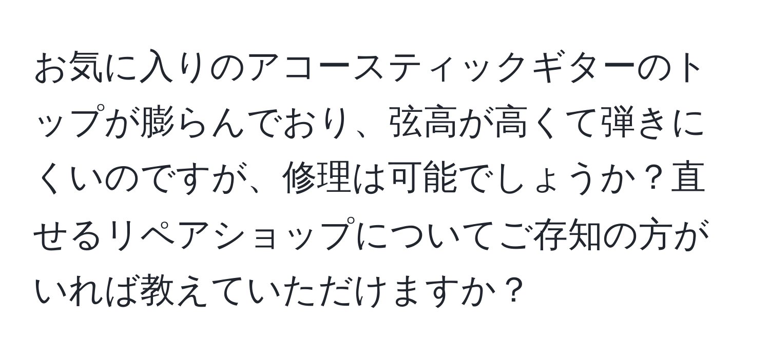 お気に入りのアコースティックギターのトップが膨らんでおり、弦高が高くて弾きにくいのですが、修理は可能でしょうか？直せるリペアショップについてご存知の方がいれば教えていただけますか？