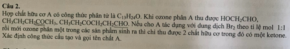 Hợp chất hữu cơ A có công thức phân tử là C_13H_24O. Khi ozone phân A thu được HOCH_2CHO,
CH_3CH_2CH_2COCH_3, CH_3CH_2COCH_2CH_2CHO. Nếu cho A tác dụng với dung dịch Br_2 theo tỉ lệ mol 1:1
mồi mới ozone phân một trong các sản phầm sinh ra thì chỉ thu được 2 chất hữu cơ trong đó có một ketone. 
Xác định công thức cấu tạo và gọi tên chất A.