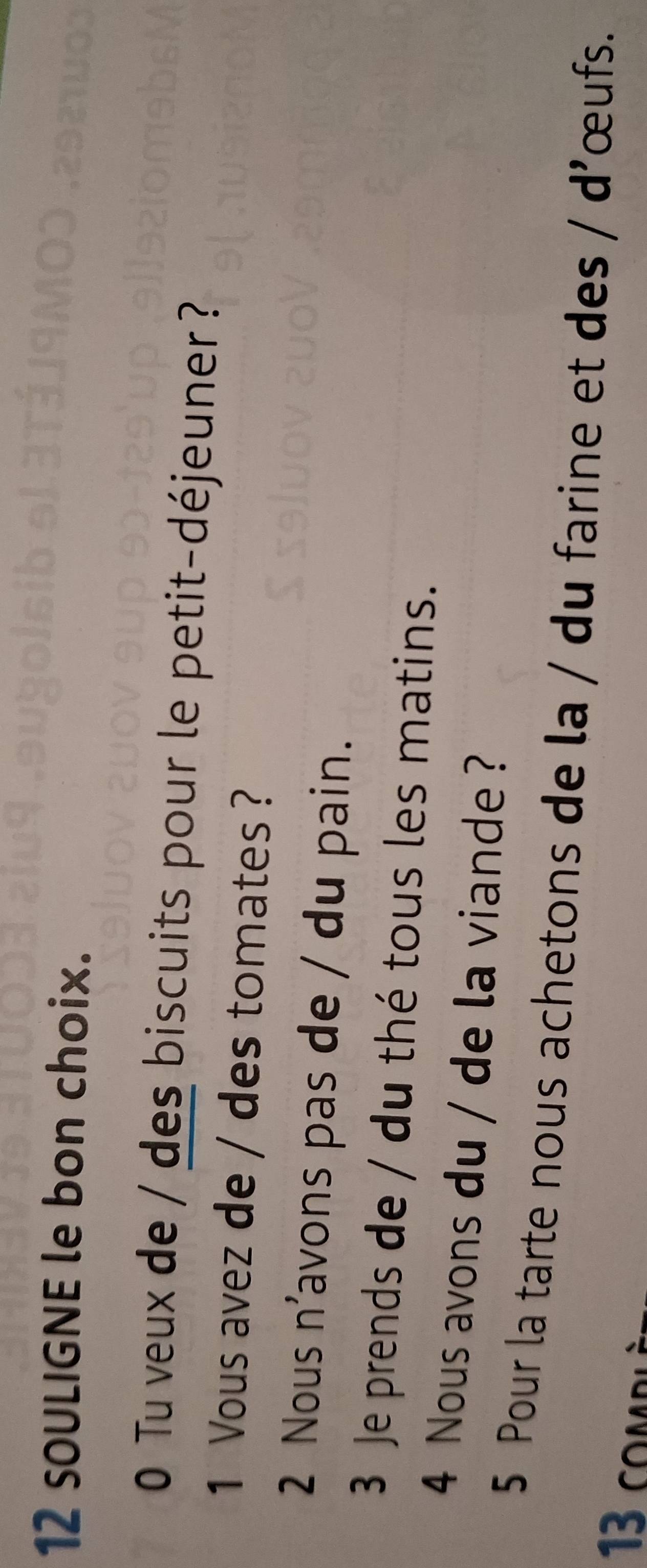 sOULIGNE le bon choix. 
0 Tu veux de / des biscuits pour le petit-déjeuner ? 
1 Vous avez de / des tomates ? 
2 Nous n'avons pas de / du pain. 
3 Je prends de / du thé tous les matins. 
4 Nous avons du / de la viande ? 
5 Pour la tarte nous achetons de la / du farine et des / d'œufs. 
13 comp