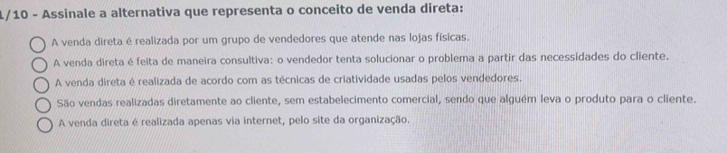 1/10 - Assinale a alternativa que representa o conceito de venda direta:
A venda direta é realizada por um grupo de vendedores que atende nas lojas físicas.
A venda direta é feita de maneira consultiva: o vendedor tenta solucionar o problema a partir das necessidades do cliente.
A venda direta é realizada de acordo com as técnicas de criatividade usadas pelos vendedores.
São vendas realizadas diretamente ao cliente, sem estabelecimento comercial, sendo que alguém leva o produto para o cliente.
A venda direta é realizada apenas via internet, pelo site da organização.