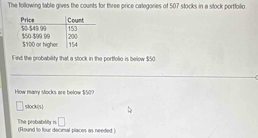 The following table gives the counts for three price categories of 507 stocks in a stock portfolio. 
Find the probability that a stock in the portfolio is below $50. 
How many stocks are below $50? 
stock(s) 
The probability is □. 
(Round to four decimal places as needed.)