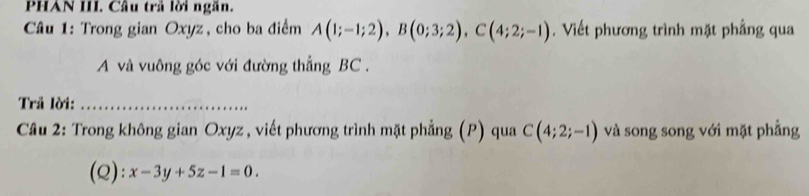 PHAN III. Câu trả lời ngăn. 
* Câu 1: Trong gian Oxyz, cho ba điểm A(1;-1;2), B(0;3;2), C(4;2;-1). Viết phương trình mặt phẳng qua 
A và vuông góc với đường thẳng BC. 
Trã lời:_ 
Cầu 2: Trong không gian Oxyz , viết phương trình mặt phẳng (P) qua C(4;2;-1) và song song với mặt phẳng 
(Q): x-3y+5z-1=0.