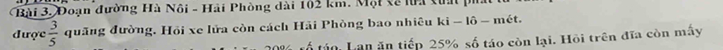 Đoạn đường Hà Nôi - Hải Phòng dài 102 km. Một xề lưa xua 
được  3/5  quãng đường. Hồi xe lửa còn cách Hải Phòng bao nhiêu ki - lô - mét.
% tổ tán: Lan ăn tiếp 25% số táo còn lại. Hồi trên đĩa còn mấy