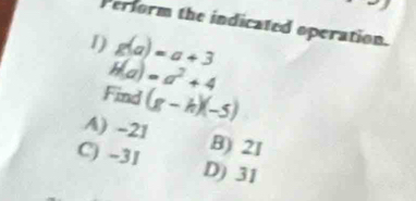 Perform the indicated operation.
1) g(a)=a+3
H(a)=a^2+4
Find (g-h)(-5)
A) -21 B) 2I
C) -31 D) 31