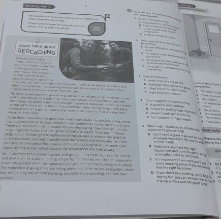 Reading Part 3
ptions oqlao
e Cierfent ampues
na apfe moninge Be careful with negartive verb tasms as words tha!
ead the lt, for eath qamen    iason thinka gistachaa A  malgn pscle to u re 
Check woud onewer by tend to werk out            
what's wring with the oter .
chows pepãn t im à l  
*  precames perpãe for raa
Json says the firvi time te _ genc atn
Jason talks abou!
The had ofsultist remembering s B  he ferigol to take some emens C  the peoplc he want with wars  gn
GEOCACHING ==ulpm=== ==perienced than he ===
try to rnd nidden contaner hoaby, wheve you hive lo Geocas fing s a grea! ==anted u
D he couldn't particigae as mar  
t m   eo ns that's pess a d   the contrvase m   1 Geocache players A. need to bie very onganised
n  e o n ie  s s  e on a n d  w  h  on te interes by  o t  e 
I nok an the sictrs 
B exchange ideas about the san  gregson
map, you cen ting the location and race your frience to be the list one there ane C aten live in the countryle    The coạch is sts
open the contamer, it 's surenzing what peopld lame -ride and there are some
hsmy praces that I would never mave thoughl of D want to protect natere.   There is a clock
My mnal experence with gencacting was quite an adventure. My whole group was 3 The cách 1
new to me activity, so it wasn't the oast-planned the. The firsl prohiem was with 4 jason suggests that geocaching
technology. My phone didn't have enough memory to downroad the app, so I ended A  is good for relation ships.
* The shehrs i heard
up having to share with a friend. This meant that either we had to go at the same B  is beat for small groups of pespe.  The banketh
The phote is
me whan I fert lired. speed or one of us gor left behind and wasn't able to join in. That one was often C doesn't work well in the city. D isn't suitable for lazy people. B There am 
The racut
Since then, I have become quite a fan and I even create my own geocaches, where
I put objects such aa badges, sweels or men sometimes money, for other to find 5 What might Jason say to a riend who
There's a real community of people who are into playing. They have set up cluts wants to try geocaching) rasal verbs
to get togecher to play and then go for a meal afterwards. There are numerous A. You'n need a good man and be cane" Replacs the
blogs about the best gifts to replace anything you take or where there might be of peoplc who don't like you to wis' box in the
a new geocache. You might wonder what the farmers and others who live in the on their land.
countryside think about this invasion of hunters but in general they seem quite B Make sure you have the right
happy as long as the visllors respect the enwronment and their privacy. equipment and don't forret to bis. some gifts to put in the boxe .
So, if you want to try someching new and get out in the fresh air, call a few friends
and take them for a day's hunting. It's perfect for families with children, especially
C It's important to win and you'll am some amazing prizes i you are able .
those who protest when their parents try to get them off their screens and outside
W 
The motivation of going from one hiding place to another as fast as possible means find the right locations. C
parents! they walk a long way without reaksing, and even enjoy spending time with their
D If you don't like walking, you 'll fied m boring butt you can always that to y a C
yo
friends online and eat good lood.