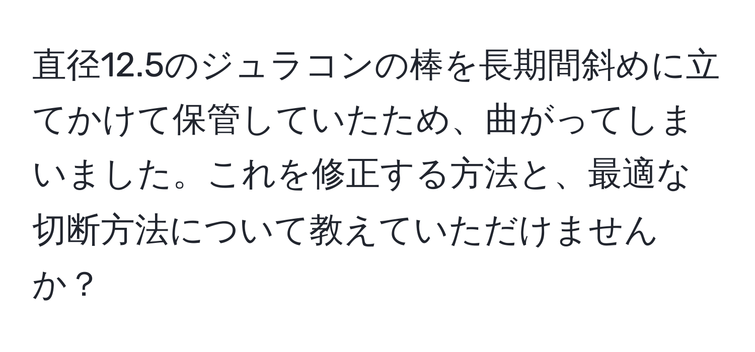 直径12.5のジュラコンの棒を長期間斜めに立てかけて保管していたため、曲がってしまいました。これを修正する方法と、最適な切断方法について教えていただけませんか？