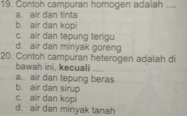 Contoh campuran homogen adalah ....
a. air dan tinta
b. air dan kopi
c. air dan tepung terigu
d. air dan minyak goreng
20. Contoh campuran heterogen adalah di
bawah ini, kecuali ....
a. air dan tepung beras
b. air dan sirup
c. air dan kopi
d. air dan minyak tanah