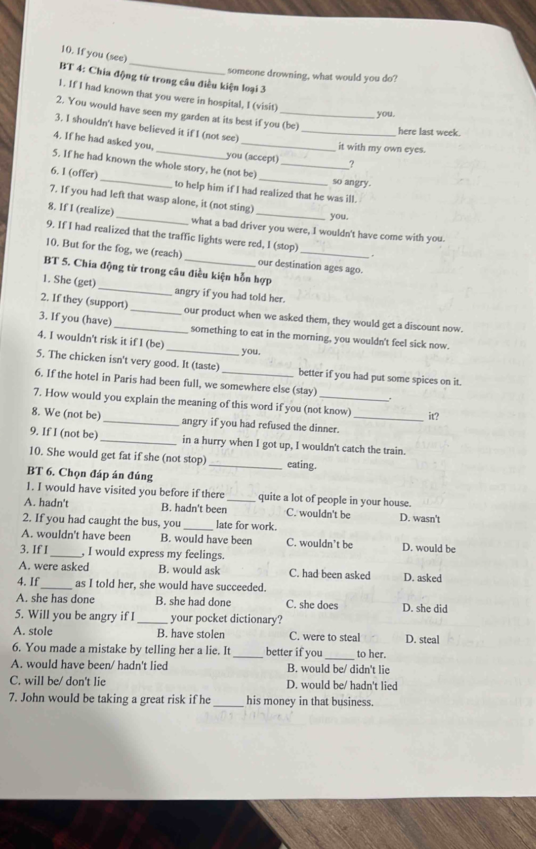 If you (see)
someone drowning, what would you do?
BT 4: Chia động từ trong câu điều kiện loại 3
1. If I had known that you were in hospital, I (visit)
2. You would have seen my garden at its best if you (be)
you.
3. I shouldn't have believed it if I (not see)_
here last week.
4. If he had asked you, you (accept)
it with my own eyes.
?
5. If he had known the whole story, he (not be)_
so angry.
6. I (offer) _to help him if I had realized that he was ill.
7. If you had left that wasp alone, it (not sting)
you.
8. If I (realize) _what a bad driver you were, I wouldn't have come with you.
9. If I had realized that the traffic lights were red, I (stop)
10. But for the fog, we (reach) our destination ages ago.
BT 5. Chia động từ trong câu điều kiện hỗn hợp
1. She (get)_ angry if you had told her.
2. If they (support) _our product when we asked them, they would get a discount now.
_
3. If you (have) _something to eat in the morning, you wouldn't feel sick now.
4. I wouldn't risk it if I (be)
you.
5. The chicken isn't very good. It (taste) better if you had put some spices on it.
6. If the hotel in Paris had been full, we somewhere else (stay)
7. How would you explain the meaning of this word if you (not know)
it?
8. We (not be) _angry if you had refused the dinner._
9. If I (not be) _in a hurry when I got up, I wouldn't catch the train.
10. She would get fat if she (not stop) _eating.
BT 6. Chọn đáp án đúng
1. I would have visited you before if there quite a lot of people in your house.
A. hadn't B. hadn't been_ C. wouldn't be D. wasn't
2. If you had caught the bus, you _late for work.
A. wouldn't have been B. would have been C. wouldn’t be D. would be
3. If I_ , I would express my feelings.
A. were asked B. would ask C. had been asked D. asked
4. If_ as I told her, she would have succeeded.
A. she has done B. she had done C. she does D. she did
5. Will you be angry if I _your pocket dictionary?
A. stole B. have stolen C. were to steal D. steal
6. You made a mistake by telling her a lie. It _better if you _to her.
A. would have been/ hadn't lied B. would be/ didn't lie
C. will be/ don't lie D. would be/ hadn't lied
7. John would be taking a great risk if he_ his money in that business.
